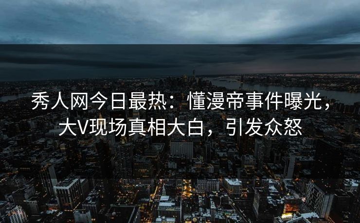 秀人网今日最热：懂漫帝事件曝光，大V现场真相大白，引发众怒