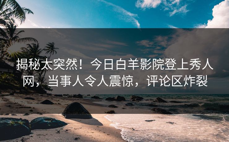 揭秘太突然!今日白羊影院登上秀人网,当事人令人震惊,评论区炸裂
