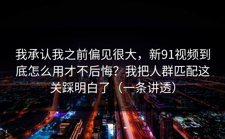 我承认我之前偏见很大，新91视频到底怎么用才不后悔？我把人群匹配这关踩明白了（一条讲透）