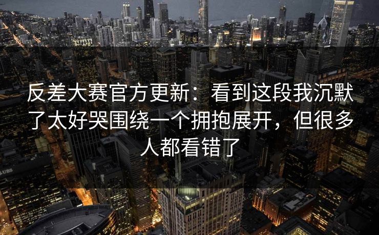 反差大赛官方更新：看到这段我沉默了太好哭围绕一个拥抱展开，但很多人都看错了