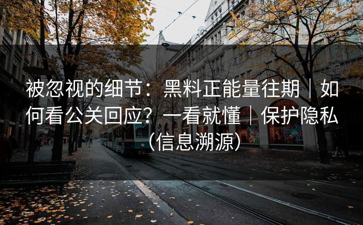 被忽视的细节：黑料正能量往期｜如何看公关回应？一看就懂｜保护隐私（信息溯源）