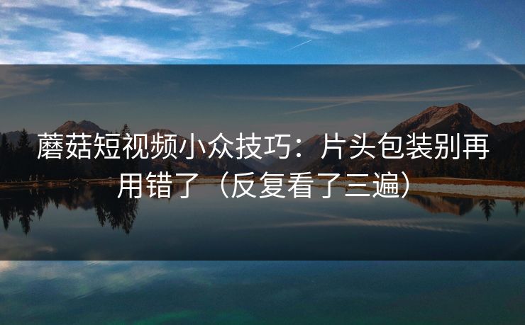 蘑菇短视频小众技巧:片头包装别再用错了(反复看了三遍)