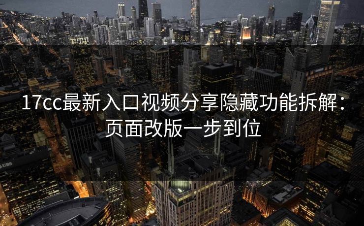 17cc最新入口视频分享隐藏功能拆解：页面改版一步到位