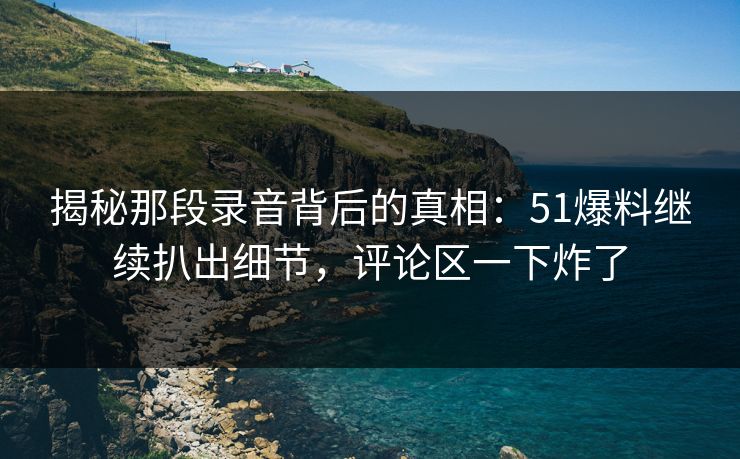揭秘那段录音背后的真相：51爆料继续扒出细节，评论区一下炸了