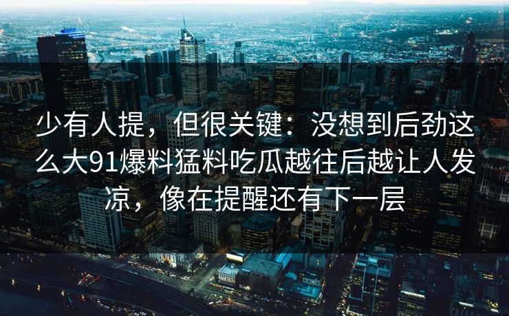 少有人提，但很关键：没想到后劲这么大91爆料猛料吃瓜越往后越让人发凉，像在提醒还有下一层