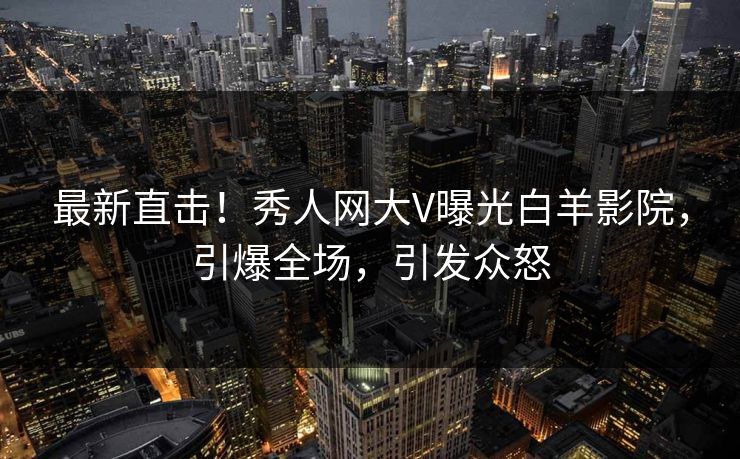 最新直击！秀人网大V曝光白羊影院，引爆全场，引发众怒