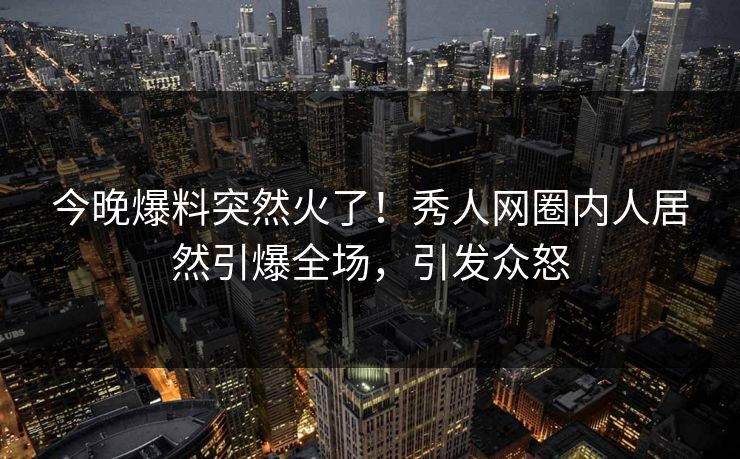 今晚爆料突然火了！秀人网圈内人居然引爆全场，引发众怒
