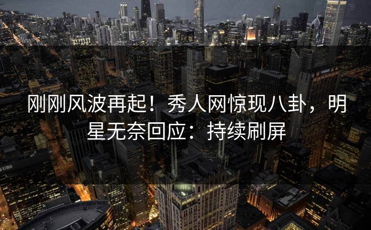 刚刚风波再起！秀人网惊现八卦，明星无奈回应：持续刷屏