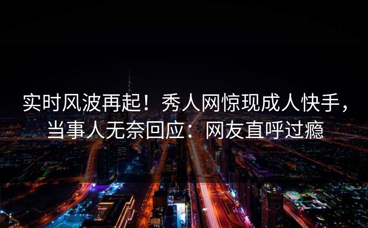 实时风波再起！秀人网惊现成人快手，当事人无奈回应：网友直呼过瘾