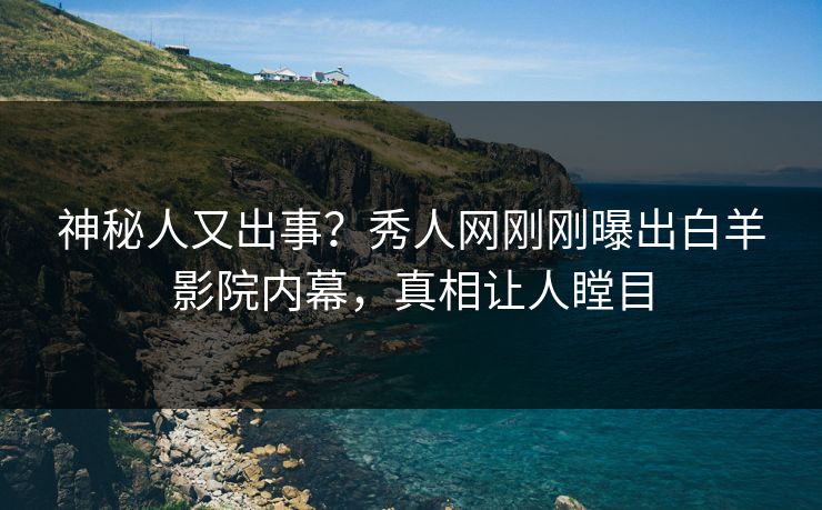 神秘人又出事？秀人网刚刚曝出白羊影院内幕，真相让人瞠目
