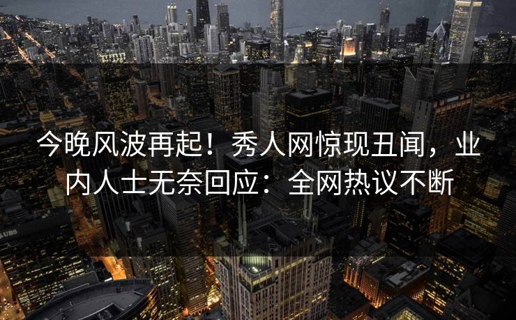 今晚风波再起！秀人网惊现丑闻，业内人士无奈回应：全网热议不断