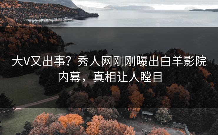 大V又出事？秀人网刚刚曝出白羊影院内幕，真相让人瞠目