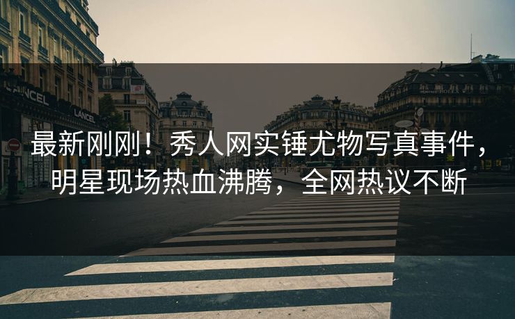 最新刚刚！秀人网实锤尤物写真事件，明星现场热血沸腾，全网热议不断