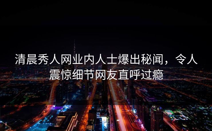 清晨秀人网业内人士爆出秘闻，令人震惊细节网友直呼过瘾