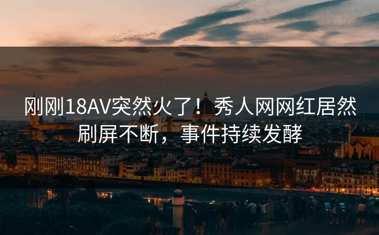 刚刚18AV突然火了！秀人网网红居然刷屏不断，事件持续发酵