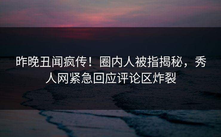 昨晚丑闻疯传！圈内人被指揭秘，秀人网紧急回应评论区炸裂