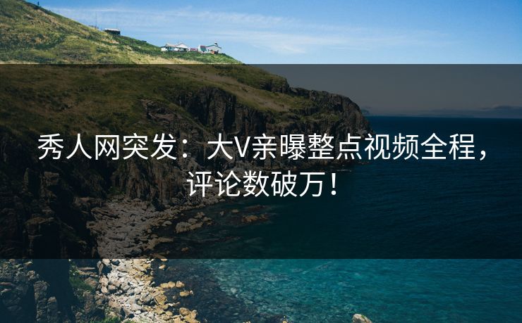 秀人网突发：大V亲曝整点视频全程，评论数破万！