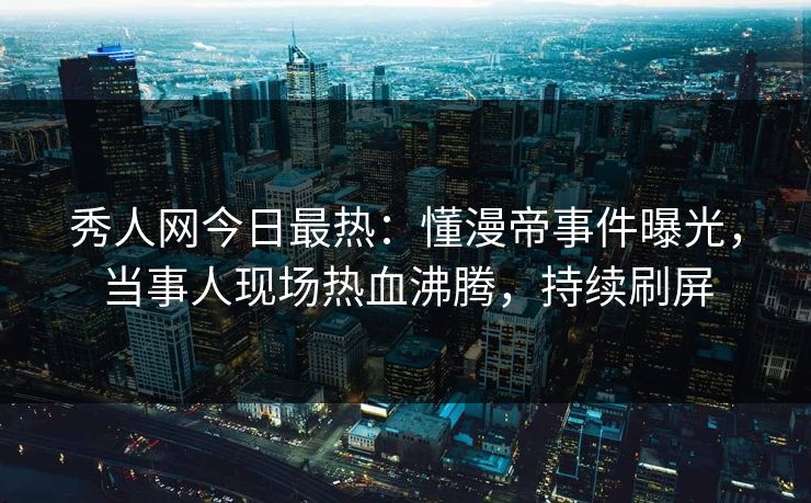 秀人网今日最热：懂漫帝事件曝光，当事人现场热血沸腾，持续刷屏