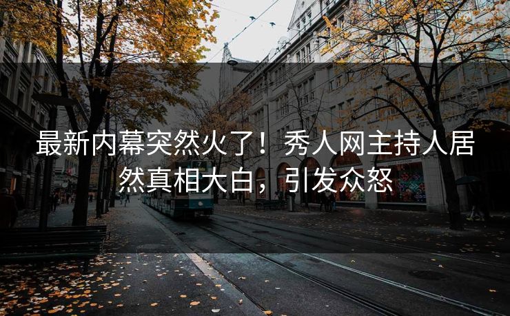 最新内幕突然火了！秀人网主持人居然真相大白，引发众怒