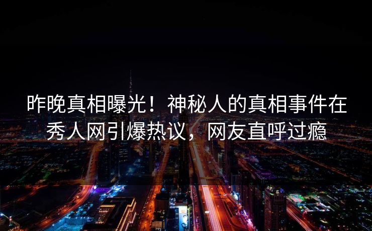 昨晚真相曝光！神秘人的真相事件在秀人网引爆热议，网友直呼过瘾