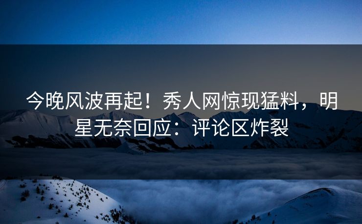 今晚风波再起！秀人网惊现猛料，明星无奈回应：评论区炸裂