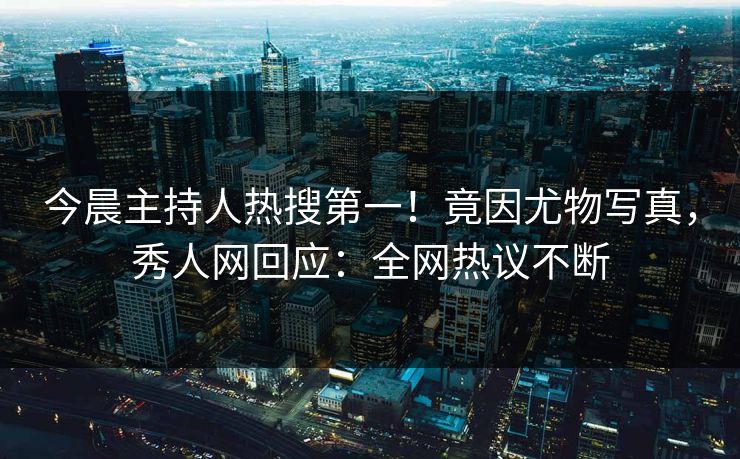今晨主持人热搜第一！竟因尤物写真，秀人网回应：全网热议不断