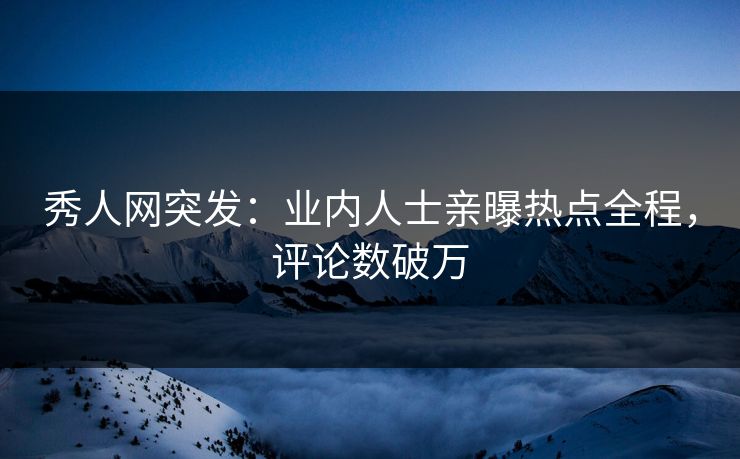 秀人网突发：业内人士亲曝热点全程，评论数破万