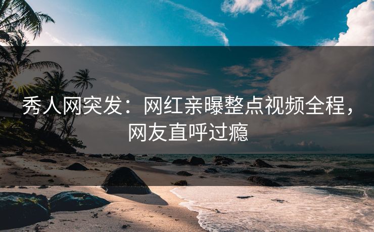 秀人网突发：网红亲曝整点视频全程，网友直呼过瘾
