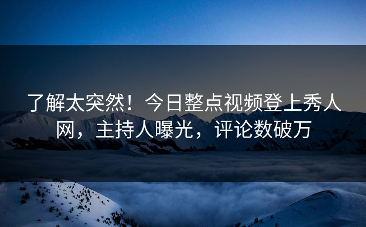 了解太突然！今日整点视频登上秀人网，主持人曝光，评论数破万