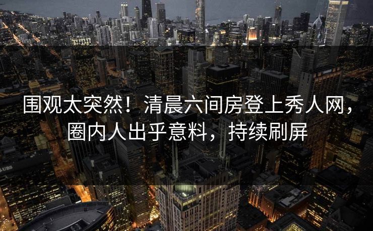 围观太突然！清晨六间房登上秀人网，圈内人出乎意料，持续刷屏