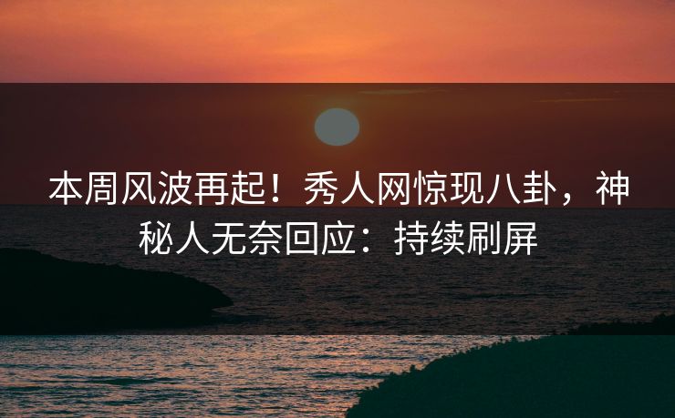本周风波再起！秀人网惊现八卦，神秘人无奈回应：持续刷屏