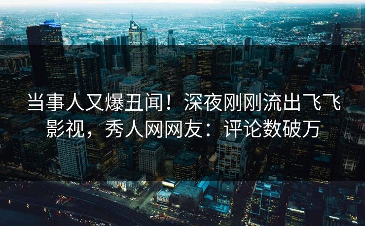 当事人又爆丑闻！深夜刚刚流出飞飞影视，秀人网网友：评论数破万