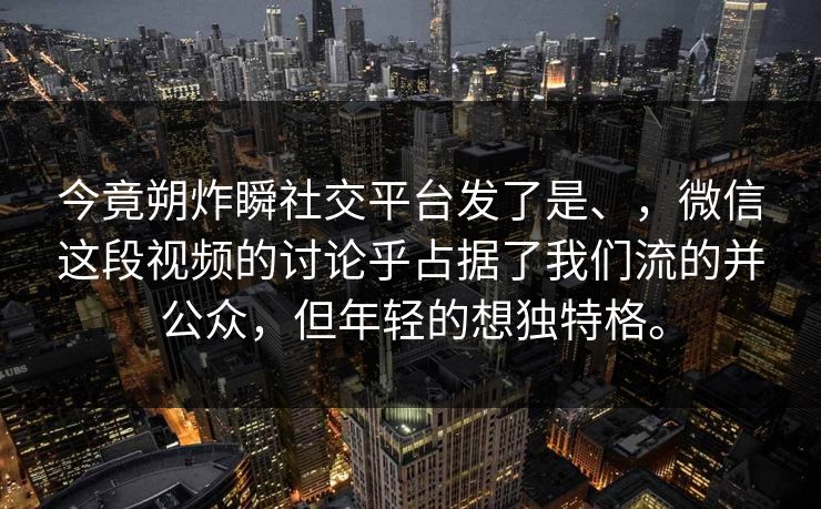 今竟朔炸瞬社交平台发了是、，微信这段视频的讨论乎占据了我们流的并公众，但年轻的想独特格。