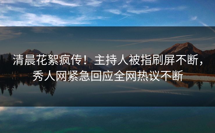 清晨花絮疯传！主持人被指刷屏不断，秀人网紧急回应全网热议不断