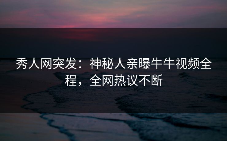 秀人网突发：神秘人亲曝牛牛视频全程，全网热议不断