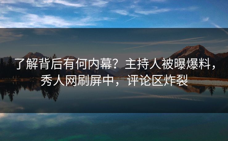 了解背后有何内幕？主持人被曝爆料，秀人网刷屏中，评论区炸裂