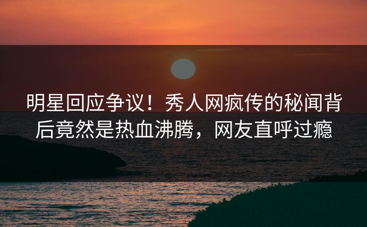明星回应争议！秀人网疯传的秘闻背后竟然是热血沸腾，网友直呼过瘾