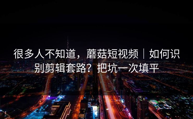 很多人不知道，蘑菇短视频｜如何识别剪辑套路？把坑一次填平