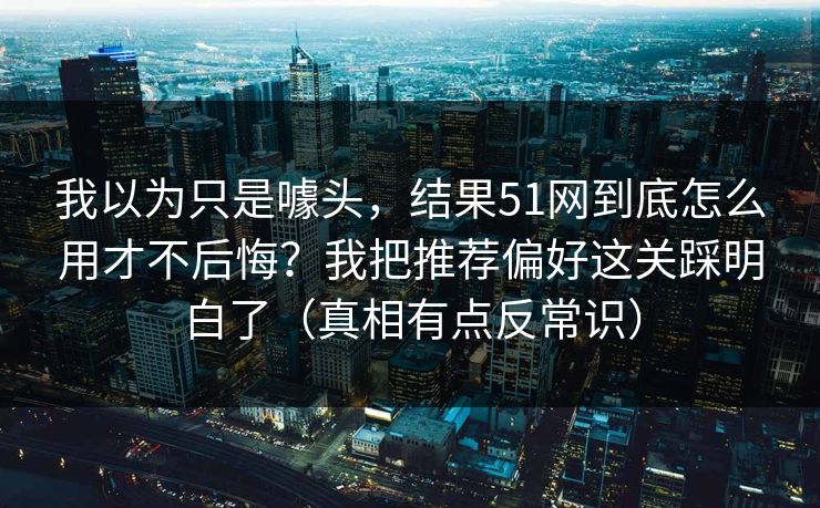 我以为只是噱头，结果51网到底怎么用才不后悔？我把推荐偏好这关踩明白了（真相有点反常识）